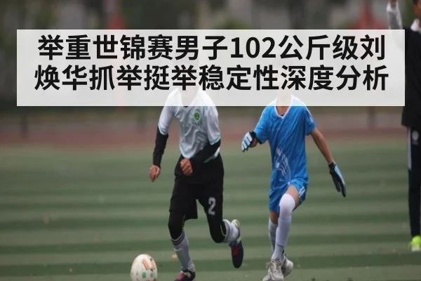 举重世锦赛男子102公斤级刘焕华抓举挺举稳定性深度分析