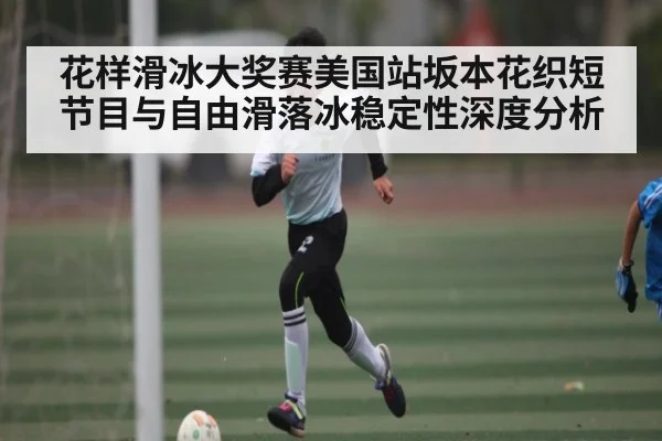 花样滑冰大奖赛美国站坂本花织短节目与自由滑落冰稳定性深度分析
